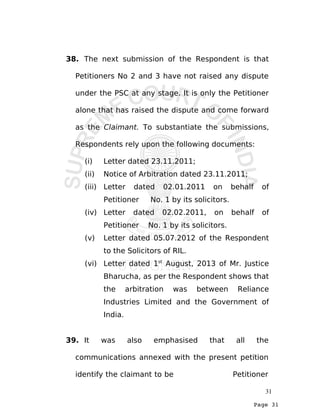 Page 31
38. The next submission of the Respondent is that
Petitioners No 2 and 3 have not raised any dispute
under the PSC at any stage. It is only the Petitioner
alone that has raised the dispute and come forward
as the Claimant. To substantiate the submissions,
Respondents rely upon the following documents:
(i) Letter dated 23.11.2011;
(ii) Notice of Arbitration dated 23.11.2011;
(iii) Letter dated 02.01.2011 on behalf of
Petitioner No. 1 by its solicitors.
(iv) Letter dated 02.02.2011, on behalf of
Petitioner No. 1 by its solicitors.
(v) Letter dated 05.07.2012 of the Respondent
to the Solicitors of RIL.
(vi) Letter dated 1st
August, 2013 of Mr. Justice
Bharucha, as per the Respondent shows that
the arbitration was between Reliance
Industries Limited and the Government of
India.
39. It was also emphasised that all the
communications annexed with the present petition
identify the claimant to be Petitioner
31
 