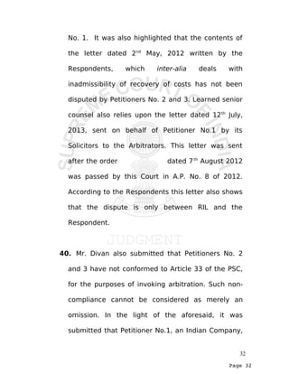 Page 32
No. 1. It was also highlighted that the contents of
the letter dated 2nd
May, 2012 written by the
Respondents, which inter-alia deals with
inadmissibility of recovery of costs has not been
disputed by Petitioners No. 2 and 3. Learned senior
counsel also relies upon the letter dated 12th
July,
2013, sent on behalf of Petitioner No.1 by its
Solicitors to the Arbitrators. This letter was sent
after the order dated 7th
August 2012
was passed by this Court in A.P. No. 8 of 2012.
According to the Respondents this letter also shows
that the dispute is only between RIL and the
Respondent.
40. Mr. Divan also submitted that Petitioners No. 2
and 3 have not conformed to Article 33 of the PSC,
for the purposes of invoking arbitration. Such non-
compliance cannot be considered as merely an
omission. In the light of the aforesaid, it was
submitted that Petitioner No.1, an Indian Company,
32
 