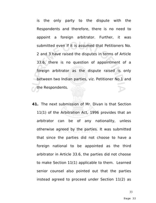 Page 33
is the only party to the dispute with the
Respondents and therefore, there is no need to
appoint a foreign arbitrator. Further, it was
submitted even if it is assumed that Petitioners No.
2 and 3 have raised the disputes in terms of Article
33.6, there is no question of appointment of a
foreign arbitrator as the dispute raised is only
between two Indian parties, viz. Petitioner No.1 and
the Respondents.
41. The next submission of Mr. Divan is that Section
11(1) of the Arbitration Act, 1996 provides that an
arbitrator can be of any nationality, unless
otherwise agreed by the parties. It was submitted
that since the parties did not choose to have a
foreign national to be appointed as the third
arbitrator in Article 33.6, the parties did not choose
to make Section 11(1) applicable to them. Learned
senior counsel also pointed out that the parties
instead agreed to proceed under Section 11(2) as
33
 