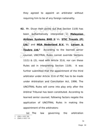 Page 34
they agreed to appoint an arbitrator without
requiring him to be of any foreign nationality.
42. Mr. Divan then points out that Section 11(9) has
been authoritatively interpreted in Malaysian
Airlines Systems BHD II Vs. STIC Travels (P)
Ltd.3
and MSA Nederland B.V. Vs. Larsen &
Toubro Ltd.4
According to the learned senior
counsel, UNCITRAL Rules cannot override Sections
11(1) & (2), read with Article 33.6, nor can these
Rules aid in interpreting Section 11(9). It was
further submitted that the appointment of the third
arbitrator under Article 33.6 of PSC has to be made
under Arbitration and Conciliation Act, 1996. The
UNCITRAL Rules will come into play only after the
Arbitral Tribunal has been constituted. According to
learned senior counsel, following factors negate the
application of UNCITRAL Rules in making the
appointment of the arbitrators:
(a) The law governing the arbitration
3  (2001) 1 SCC 509
4  (2005) 13 SCC 719
34
 