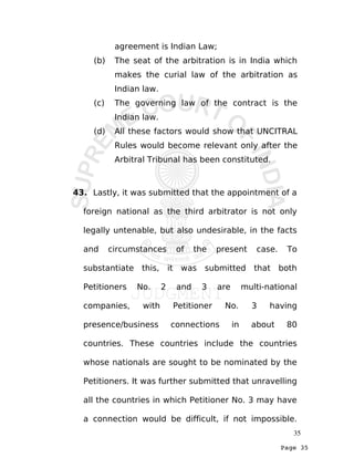 Page 35
agreement is Indian Law;
(b) The seat of the arbitration is in India which
makes the curial law of the arbitration as
Indian law.
(c) The governing law of the contract is the
Indian law.
(d) All these factors would show that UNCITRAL
Rules would become relevant only after the
Arbitral Tribunal has been constituted.
43. Lastly, it was submitted that the appointment of a
foreign national as the third arbitrator is not only
legally untenable, but also undesirable, in the facts
and circumstances of the present case. To
substantiate this, it was submitted that both
Petitioners No. 2 and 3 are multi-national
companies, with Petitioner No. 3 having
presence/business connections in about 80
countries. These countries include the countries
whose nationals are sought to be nominated by the
Petitioners. It was further submitted that unravelling
all the countries in which Petitioner No. 3 may have
a connection would be difficult, if not impossible.
35
 