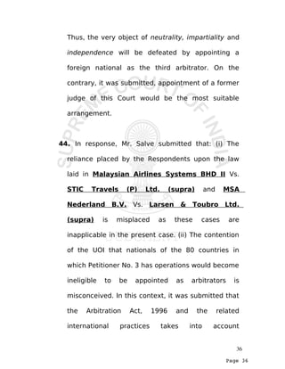 Page 36
Thus, the very object of neutrality, impartiality and
independence will be defeated by appointing a
foreign national as the third arbitrator. On the
contrary, it was submitted, appointment of a former
judge of this Court would be the most suitable
arrangement.
44. In response, Mr. Salve submitted that: (i) The
reliance placed by the Respondents upon the law
laid in Malaysian Airlines Systems BHD II Vs.
STIC Travels (P) Ltd. (supra) and MSA
Nederland B.V. Vs. Larsen & Toubro Ltd.
(supra) is misplaced as these cases are
inapplicable in the present case. (ii) The contention
of the UOI that nationals of the 80 countries in
which Petitioner No. 3 has operations would become
ineligible to be appointed as arbitrators is
misconceived. In this context, it was submitted that
the Arbitration Act, 1996 and the related
international practices takes into account
36
 