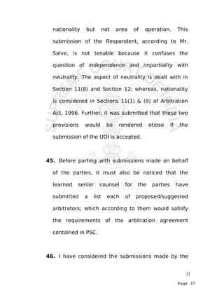 Page 37
nationality but not area of operation. This
submission of the Respondent, according to Mr.
Salve, is not tenable because it confuses the
question of independence and impartiality with
neutrality. The aspect of neutrality is dealt with in
Section 11(8) and Section 12; whereas, nationality
is considered in Sections 11(1) & (9) of Arbitration
Act, 1996. Further, it was submitted that these two
provisions would be rendered otiose if the
submission of the UOI is accepted.
45. Before parting with submissions made on behalf
of the parties, it must also be noticed that the
learned senior counsel for the parties have
submitted a list each of proposed/suggested
arbitrators; which according to them would satisfy
the requirements of the arbitration agreement
contained in PSC.
46. I have considered the submissions made by the
37
 