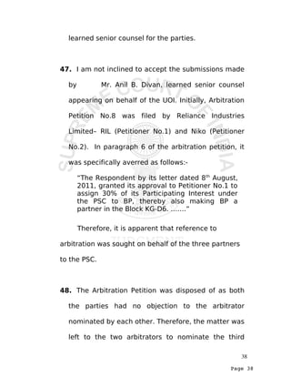 Page 38
learned senior counsel for the parties.
47. I am not inclined to accept the submissions made
by Mr. Anil B. Divan, learned senior counsel
appearing on behalf of the UOI. Initially, Arbitration
Petition No.8 was filed by Reliance Industries
Limited– RIL (Petitioner No.1) and Niko (Petitioner
No.2). In paragraph 6 of the arbitration petition, it
was specifically averred as follows:-
“The Respondent by its letter dated 8th
August,
2011, granted its approval to Petitioner No.1 to
assign 30% of its Participating Interest under
the PSC to BP, thereby also making BP a
partner in the Block KG-D6. …….”
Therefore, it is apparent that reference to
arbitration was sought on behalf of the three partners
to the PSC.
48. The Arbitration Petition was disposed of as both
the parties had no objection to the arbitrator
nominated by each other. Therefore, the matter was
left to the two arbitrators to nominate the third
38
 