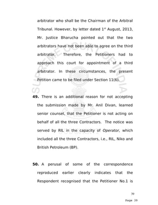 Page 39
arbitrator who shall be the Chairman of the Arbitral
Tribunal. However, by letter dated 1st
August, 2013,
Mr. Justice Bharucha pointed out that the two
arbitrators have not been able to agree on the third
arbitrator. Therefore, the Petitioners had to
approach this court for appointment of a third
arbitrator. In these circumstances, the present
Petition came to be filed under Section 11(6).
49. There is an additional reason for not accepting
the submission made by Mr. Anil Divan, learned
senior counsel, that the Petitioner is not acting on
behalf of all the three Contractors. The notice was
served by RIL in the capacity of Operator, which
included all the three Contractors, i.e., RIL, Niko and
British Petroleum (BP).
50. A perusal of some of the correspondence
reproduced earlier clearly indicates that the
Respondent recognised that the Petitioner No.1 is
39
 