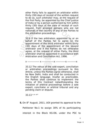 Page 4
other Party fails to appoint an arbitrator within
thirty (30) days of receipt of the written request
to do so, such arbitrator may, at the request of
the first Party, be appointed by the Chief Justice
of India or by a person authorised by him within
thirty (30) days of the date of receipt of such
request, from amongst persons who are not
nationals of the country of any of the Parties to
the arbitration proceedings.
33.6 If the two arbitrators appointed by or on
behalf of the Parties fail to agree on the
appointment of the third arbitrator within thirty
(30) days of the appointment of the second
arbitrator and if the Parties do not otherwise
agree, at the request of either Party, the third
arbitrator shall be appointed in accordance with
Arbitration and Conciliation Act, 1996.
x --------------- x ---------------x ------------x -----------x
33.12 The venue of the sole expert, conciliation
or arbitration proceedings pursuant to this
Article, unless the Parties agree otherwise, shall
be New Delhi, India and shall be conducted in
the English language. Insofar as practicable,
the Parties shall continue to implement the
terms of this Contract notwithstanding the
initiation of arbitral proceedings before a sole
expert, conciliator or arbitral tribunal and any
pending claim or dispute.
33.13 * * *”
5. On 8th
August, 2011, UOI granted its approval to the
Petitioner No.1 to assign 30% of its participating
interest in the Block KG-D6, under the PSC to
4
 