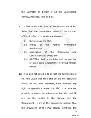 Page 40
the Operator on behalf of all the Contractors,
namely, Reliance, Niko and BP.
51. I find much substance in the submission of Mr.
Salve that the contentions raised in the counter
affidavit reflect a misunderstanding of:-
(i) the terms of the PSC;
(ii) reality of the Parties’ commercial
relationship;
(iii) application of the Arbitration and
Conciliation Act, 1996; and
(iv) UNCITRAL Arbitration Rules and the practise
of large scale arbitrations involving foreign
parties.
52. It is also not possible to accept the submission of
Mr. Anil Divan that Niko and BP are not operators
under the PSC and, therefore, have forfeited any
right to operations under the PSC. It is also not
possible to accept the submission that Niko and BP
are not the parties to the dispute with the
Respondent. I am of the considered opinion that
the provisions of the PSC clearly identified the
40
 