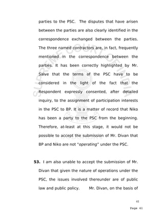 Page 41
parties to the PSC. The disputes that have arisen
between the parties are also clearly identified in the
correspondence exchanged between the parties.
The three named contractors are, in fact, frequently
mentioned in the correspondence between the
parties. It has been correctly highlighted by Mr.
Salve that the terms of the PSC have to be
considered in the light of the fact that the
Respondent expressly consented, after detailed
inquiry, to the assignment of participation interests
in the PSC to BP. It is a matter of record that Niko
has been a party to the PSC from the beginning.
Therefore, at-least at this stage, it would not be
possible to accept the submission of Mr. Divan that
BP and Niko are not “operating” under the PSC.
53. I am also unable to accept the submission of Mr.
Divan that given the nature of operations under the
PSC, the issues involved thereunder are of public
law and public policy. Mr. Divan, on the basis of
41
 