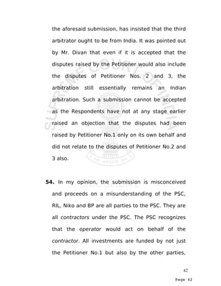 Page 42
the aforesaid submission, has insisted that the third
arbitrator ought to be from India. It was pointed out
by Mr. Divan that even if it is accepted that the
disputes raised by the Petitioner would also include
the disputes of Petitioner Nos. 2 and 3, the
arbitration still essentially remains an Indian
arbitration. Such a submission cannot be accepted
as the Respondents have not at any stage earlier
raised an objection that the disputes had been
raised by Petitioner No.1 only on its own behalf and
did not relate to the disputes of Petitioner No.2 and
3 also.
54. In my opinion, the submission is misconceived
and proceeds on a misunderstanding of the PSC,
RIL, Niko and BP are all parties to the PSC. They are
all contractors under the PSC. The PSC recognizes
that the operator would act on behalf of the
contractor. All investments are funded by not just
the Petitioner No.1 but also by the other parties,
42
 