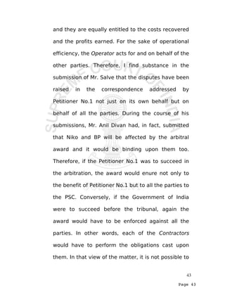 Page 43
and they are equally entitled to the costs recovered
and the profits earned. For the sake of operational
efficiency, the Operator acts for and on behalf of the
other parties. Therefore, I find substance in the
submission of Mr. Salve that the disputes have been
raised in the correspondence addressed by
Petitioner No.1 not just on its own behalf but on
behalf of all the parties. During the course of his
submissions, Mr. Anil Divan had, in fact, submitted
that Niko and BP will be affected by the arbitral
award and it would be binding upon them too.
Therefore, if the Petitioner No.1 was to succeed in
the arbitration, the award would enure not only to
the benefit of Petitioner No.1 but to all the parties to
the PSC. Conversely, if the Government of India
were to succeed before the tribunal, again the
award would have to be enforced against all the
parties. In other words, each of the Contractors
would have to perform the obligations cast upon
them. In that view of the matter, it is not possible to
43
 