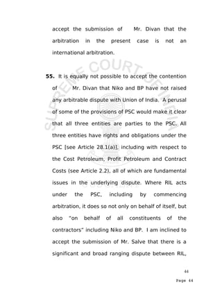 Page 44
accept the submission of Mr. Divan that the
arbitration in the present case is not an
international arbitration.
55. It is equally not possible to accept the contention
of Mr. Divan that Niko and BP have not raised
any arbitrable dispute with Union of India. A perusal
of some of the provisions of PSC would make it clear
that all three entities are parties to the PSC. All
three entities have rights and obligations under the
PSC [see Article 28.1(a)], including with respect to
the Cost Petroleum, Profit Petroleum and Contract
Costs (see Article 2.2), all of which are fundamental
issues in the underlying dispute. Where RIL acts
under the PSC, including by commencing
arbitration, it does so not only on behalf of itself, but
also “on behalf of all constituents of the
contractors” including Niko and BP. I am inclined to
accept the submission of Mr. Salve that there is a
significant and broad ranging dispute between RIL,
44
 