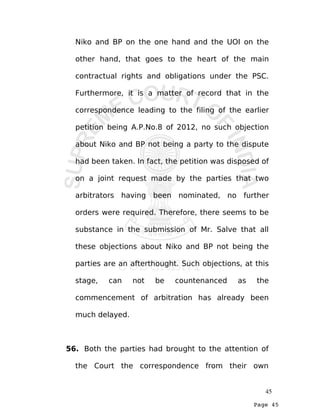 Page 45
Niko and BP on the one hand and the UOI on the
other hand, that goes to the heart of the main
contractual rights and obligations under the PSC.
Furthermore, it is a matter of record that in the
correspondence leading to the filing of the earlier
petition being A.P.No.8 of 2012, no such objection
about Niko and BP not being a party to the dispute
had been taken. In fact, the petition was disposed of
on a joint request made by the parties that two
arbitrators having been nominated, no further
orders were required. Therefore, there seems to be
substance in the submission of Mr. Salve that all
these objections about Niko and BP not being the
parties are an afterthought. Such objections, at this
stage, can not be countenanced as the
commencement of arbitration has already been
much delayed.
56. Both the parties had brought to the attention of
the Court the correspondence from their own
45
 