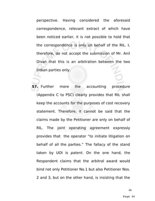 Page 46
perspective. Having considered the aforesaid
correspondence, relevant extract of which have
been noticed earlier, it is not possible to hold that
the correspondence is only on behalf of the RIL. I,
therefore, do not accept the submission of Mr. Anil
Divan that this is an arbitration between the two
Indian parties only.
57. Further more the accounting procedure
(Appendix C to PSC) clearly provides that RIL shall
keep the accounts for the purposes of cost recovery
statement. Therefore, it cannot be said that the
claims made by the Petitioner are only on behalf of
RIL. The joint operating agreement expressly
provides that the operator “to initiate litigation on
behalf of all the parties.” The fallacy of the stand
taken by UOI is patent. On the one hand, the
Respondent claims that the arbitral award would
bind not only Petitioner No.1 but also Petitioner Nos.
2 and 3, but on the other hand, is insisting that the
46
 