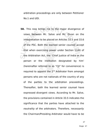Page 47
arbitration proceedings are only between Petitioner
No.1 and UOI.
58. This now brings me to the major divergence of
views between Mr. Salve and Mr. Divan on the
interpretation to be placed on Articles 33.5 and 33.6
of the PSC. Both the learned senior counsel accept
that when exercising power under Section 11(6) of
the Arbitration Act, the ‘Chief Justice of India or the
person or the institution designated by him’
(hereinafter referred to as “CJI” for convenience) is
required to appoint the 2nd
Arbitrator from amongst
persons who are not nationals of the country of any
of the parties to the arbitration proceedings.
Thereafter, both the learned senior counsel have
expressed divergent views. According to Mr. Salve,
the provisions contained in Article 33.5 indicates the
significance that the parties have attached to the
neutrality of the arbitrators. Therefore, necessarily
the Chairman/Presiding Arbitrator would have to be
47
 
