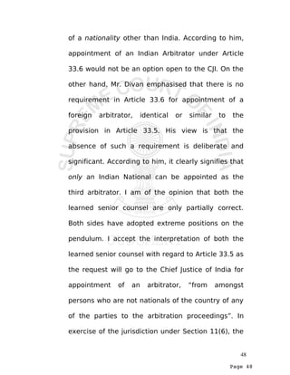 Page 48
of a nationality other than India. According to him,
appointment of an Indian Arbitrator under Article
33.6 would not be an option open to the CJI. On the
other hand, Mr. Divan emphasised that there is no
requirement in Article 33.6 for appointment of a
foreign arbitrator, identical or similar to the
provision in Article 33.5. His view is that the
absence of such a requirement is deliberate and
significant. According to him, it clearly signifies that
only an Indian National can be appointed as the
third arbitrator. I am of the opinion that both the
learned senior counsel are only partially correct.
Both sides have adopted extreme positions on the
pendulum. I accept the interpretation of both the
learned senior counsel with regard to Article 33.5 as
the request will go to the Chief Justice of India for
appointment of an arbitrator, “from amongst
persons who are not nationals of the country of any
of the parties to the arbitration proceedings”. In
exercise of the jurisdiction under Section 11(6), the
48
 