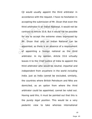 Page 49
CJI would usually appoint the third arbitrator in
accordance with the request. I have no hesitation in
accepting the submission of Mr. Divan that even the
third arbitrator is an Indian National, it would not be
contrary to Article 33.6. But it would not be possible
for me to accept the extreme views expressed by
Mr. Divan that only an Indian National can be
appointed, as there is an absence of a requirement
of appointing a foreign national as the third
arbitrator. In my opinion, Article 33.6 virtually
leaves it to the Chief Justice of India to appoint the
third arbitrator who would be neutral, impartial and
independent from anywhere in the world including
India. Just as India cannot be excluded, similarly,
the countries where British Petroleum and Niko are
domiciled, as an option from where the third
arbitrator could be appointed, cannot be ruled out.
Having said this, it must be pointed out that this is
the purely legal position. This would be a very
pedantic view to take whereas international
49
 