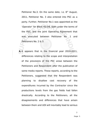 Page 5
Petitioner No.3. On the same date, i.e. 8th
August,
2011, Petitioner No. 3 also entered into PSC as a
party. Further, Petitioner No.1 was appointed as the
‘Operator’ for Block KG-D6, both under the terms of
the PSC, and the Joint Operating Agreement that
was executed between Petitioner No. 1 and
Petitioners No. 2 & 3.
6. It appears that in the financial year 2010-2011,
differences relating to the scope and interpretation
of the provisions of the PSC arose between the
Petitioners and Respondent after the publication of
some media reports. These reports, according to the
Petitioners, suggested that the Respondent was
planning to disallow cost recovery of the
expenditures incurred by the Contractor since the
productions levels from the gas fields had fallen
drastically. According to the Petitioners, all the
disagreements and differences that have arisen
between them and UOI will inevitably lead to serious
5
 