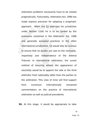 Page 50
arbitration problems necessarily have to be viewed
pragmatically. Fortunately, Arbitration Act, 1996 has
made express provision for adopting a pragmatic
approach. When the CJI exercises his jurisdiction
under Section 11(6) he is to be guided by the
provisions contained in the Arbitration Act, 1996
and generally accepted practices in the other
international jurisdictions. CJI would also be anxious
to ensure that no doubts are cast on the neutrality,
impartially and independence of the Arbitral
Tribunal. In international arbitration, the surest
method of ensuring atleast the appearance of
neutrality would be to appoint the sole or the third
arbitrator from nationality other than the parties to
the arbitration. This view of mine will find support
from numerous internationally renowned
commentators on the practice of international
arbitration as well as judicial precedents.
59. At this stage, it would be appropriate to take
50
 