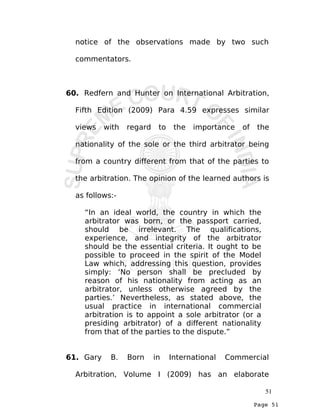 Page 51
notice of the observations made by two such
commentators.
60. Redfern and Hunter on International Arbitration,
Fifth Edition (2009) Para 4.59 expresses similar
views with regard to the importance of the
nationality of the sole or the third arbitrator being
from a country different from that of the parties to
the arbitration. The opinion of the learned authors is
as follows:-
“In an ideal world, the country in which the
arbitrator was born, or the passport carried,
should be irrelevant. The qualifications,
experience, and integrity of the arbitrator
should be the essential criteria. It ought to be
possible to proceed in the spirit of the Model
Law which, addressing this question, provides
simply: ‘No person shall be precluded by
reason of his nationality from acting as an
arbitrator, unless otherwise agreed by the
parties.’ Nevertheless, as stated above, the
usual practice in international commercial
arbitration is to appoint a sole arbitrator (or a
presiding arbitrator) of a different nationality
from that of the parties to the dispute.”
61. Gary B. Born in International Commercial
Arbitration, Volume I (2009) has an elaborate
51
 