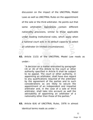 Page 52
discussion on the impact of the UNCITRAL Model
Laws as well as UNCITRAL Rules on the appointment
of the sole or the third arbitrator. He points out that
some arbitration legislations contain different
nationality provisions, similar to those applicable
under leading institutional rules, which apply when
a national court acts in its default capacity to select
an arbitrator (in limited circumstances).
62. Article 11(5) of the UNCITRAL Model Law reads as
under:-
“A decision on a matter entrusted by paragraph
(3) or (4) of this Article to the court or other
authority specified in Article 6 shall be subject
to no appeal. The court or other authority, in
appointing an arbitrator, shall have due regard
to any qualifications required of the arbitrator
by the agreement of the parties and to such
considerations as are likely to secure the
appointment of an independent and impartial
arbitrator and, in the case of a sole or third
arbitrator, shall take into account as well the
advisability of appointing an arbitrator of a
nationality other than those of the parties.”
63. Article 6(4) of UNCITRAL Rules, 1976 in almost
identical terms reads as under :-
52
 