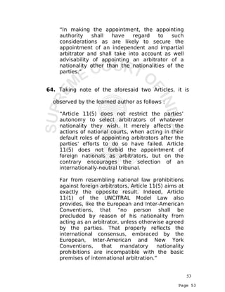 Page 53
“In making the appointment, the appointing
authority shall have regard to such
considerations as are likely to secure the
appointment of an independent and impartial
arbitrator and shall take into account as well
advisability of appointing an arbitrator of a
nationality other than the nationalities of the
parties.”
64. Taking note of the aforesaid two Articles, it is
observed by the learned author as follows :
“Article 11(5) does not restrict the parties’
autonomy to select arbitrators of whatever
nationality they wish. It merely affects the
actions of national courts, when acting in their
default roles of appointing arbitrators after the
parties’ efforts to do so have failed. Article
11(5) does not forbid the appointment of
foreign nationals as arbitrators, but on the
contrary encourages the selection of an
internationally-neutral tribunal.
Far from resembling national law prohibitions
against foreign arbitrators, Article 11(5) aims at
exactly the opposite result. Indeed, Article
11(1) of the UNCITRAL Model Law also
provides, like the European and Inter-American
Conventions, that “no person shall be
precluded by reason of his nationality from
acting as an arbitrator, unless otherwise agreed
by the parties. That properly reflects the
international consensus, embraced by the
European, Inter-American and New York
Conventions, that mandatory nationality
prohibitions are incompatible with the basic
premises of international arbitration.”
53
 