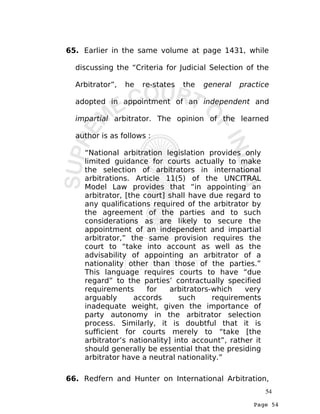Page 54
65. Earlier in the same volume at page 1431, while
discussing the “Criteria for Judicial Selection of the
Arbitrator”, he re-states the general practice
adopted in appointment of an independent and
impartial arbitrator. The opinion of the learned
author is as follows :
“National arbitration legislation provides only
limited guidance for courts actually to make
the selection of arbitrators in international
arbitrations. Article 11(5) of the UNCITRAL
Model Law provides that “in appointing an
arbitrator, [the court] shall have due regard to
any qualifications required of the arbitrator by
the agreement of the parties and to such
considerations as are likely to secure the
appointment of an independent and impartial
arbitrator,” the same provision requires the
court to “take into account as well as the
advisability of appointing an arbitrator of a
nationality other than those of the parties.”
This language requires courts to have “due
regard” to the parties’ contractually specified
requirements for arbitrators-which very
arguably accords such requirements
inadequate weight, given the importance of
party autonomy in the arbitrator selection
process. Similarly, it is doubtful that it is
sufficient for courts merely to “take [the
arbitrator’s nationality] into account”, rather it
should generally be essential that the presiding
arbitrator have a neutral nationality.”
66. Redfern and Hunter on International Arbitration,
54
 