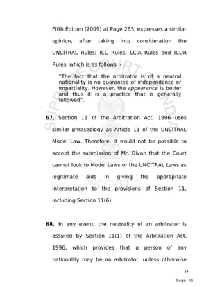 Page 55
Fifth Edition (2009) at Page 263, expresses a similar
opinion, after taking into consideration the
UNCITRAL Rules; ICC Rules; LCIA Rules and ICDR
Rules, which is as follows :-
“The fact that the arbitrator is of a neutral
nationality is no guarantee of independence or
impartiality. However, the appearance is better
and thus it is a practice that is generally
followed”.
67. Section 11 of the Arbitration Act, 1996 uses
similar phraseology as Article 11 of the UNCITRAL
Model Law. Therefore, it would not be possible to
accept the submission of Mr. Divan that the Court
cannot look to Model Laws or the UNCITRAL Laws as
legitimate aids in giving the appropriate
interpretation to the provisions of Section 11,
including Section 11(6).
68. In any event, the neutrality of an arbitrator is
assured by Section 11(1) of the Arbitration Act,
1996, which provides that a person of any
nationality may be an arbitrator, unless otherwise
55
 