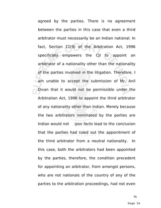 Page 56
agreed by the parties. There is no agreement
between the parties in this case that even a third
arbitrator must necessarily be an Indian national. In
fact, Section 11(9) of the Arbitration Act, 1996
specifically empowers the CJI to appoint an
arbitrator of a nationality other than the nationality
of the parties involved in the litigation. Therefore, I
am unable to accept the submission of Mr. Anil
Divan that it would not be permissible under the
Arbitration Act, 1996 to appoint the third arbitrator
of any nationality other than Indian. Merely because
the two arbitrators nominated by the parties are
Indian would not ipso facto lead to the conclusion
that the parties had ruled out the appointment of
the third arbitrator from a neutral nationality. In
this case, both the arbitrators had been appointed
by the parties, therefore, the condition precedent
for appointing an arbitrator, from amongst persons,
who are not nationals of the country of any of the
parties to the arbitration proceedings, had not even
56
 