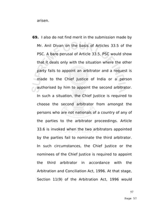 Page 57
arisen.
69. I also do not find merit in the submission made by
Mr. Anil Divan on the basis of Articles 33.5 of the
PSC. A bare perusal of Article 33.5, PSC would show
that it deals only with the situation where the other
party fails to appoint an arbitrator and a request is
made to the Chief Justice of India or a person
authorised by him to appoint the second arbitrator.
In such a situation, the Chief Justice is required to
choose the second arbitrator from amongst the
persons who are not nationals of a country of any of
the parties to the arbitrator proceedings. Article
33.6 is invoked when the two arbitrators appointed
by the parties fail to nominate the third arbitrator.
In such circumstances, the Chief Justice or the
nominees of the Chief Justice is required to appoint
the third arbitrator in accordance with the
Arbitration and Conciliation Act, 1996. At that stage,
Section 11(9) of the Arbitration Act, 1996 would
57
 