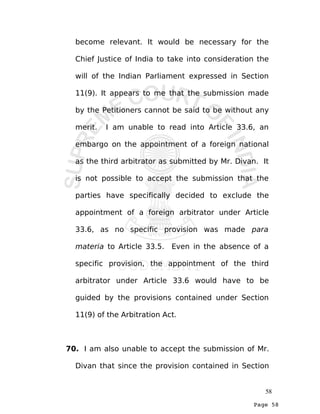 Page 58
become relevant. It would be necessary for the
Chief Justice of India to take into consideration the
will of the Indian Parliament expressed in Section
11(9). It appears to me that the submission made
by the Petitioners cannot be said to be without any
merit. I am unable to read into Article 33.6, an
embargo on the appointment of a foreign national
as the third arbitrator as submitted by Mr. Divan. It
is not possible to accept the submission that the
parties have specifically decided to exclude the
appointment of a foreign arbitrator under Article
33.6, as no specific provision was made para
materia to Article 33.5. Even in the absence of a
specific provision, the appointment of the third
arbitrator under Article 33.6 would have to be
guided by the provisions contained under Section
11(9) of the Arbitration Act.
70. I am also unable to accept the submission of Mr.
Divan that since the provision contained in Section
58
 