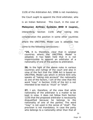 Page 59
11(9) of the Arbitration Act, 1996 is not mandatory;
the Court ought to appoint the third arbitrator, who
is an Indian National. This Court, in the case of
Malaysian Airlines Systems BHD II (supra),
interpreting Section 11(9) after taking into
consideration the position in some other countries
where the UNCITRAL Model Law is adopted, has
come to the following conclusions:-
“25. It is, therefore, clear that in several
countries where the UNCITRAL Model is
adopted, it has been held that it is not
impermissible to appoint an arbitrator of a
nationality of one of the parties to arbitration.
26. In the light of the above rules in various
countries and rulings of the court and also in
view of the fact that the 1996 Act is based on
UNCITRAL Model Law which in Article 6(4) only
speaks of “taking into account” the nationality
as one of the factors, I am of the view that the
word “may” in Section 11(9) of the Act is not
intended to be read as “must” or “shall”.
27. I am, therefore, of the view that while
nationality of the arbitrator is a matter to be
kept in view, it does not follow from Section
11(9) that the proposed arbitrator is necessarily
disqualified because he belongs to the
nationality of one of the parties. The word
“may” is not used in the sense of “shall”. The
provision is not mandatory. In case the party
who belongs to a nationality other than that of
59
 