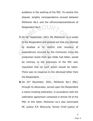 Page 6
problems in the working of the PSC. To resolve this
dispute, lengthy correspondence ensued between
Petitioner No.1 and the officers/representatives of
Respondent No.1.
7. On 16th
September, 2011, RIL (Petitioner no.1) wrote
to the Respondent and pointed out that any attempt
to disallow or to restrict cost recovery of
expenditures incurred by the Contractor since the
production levels from gas fields had fallen, would
be contrary to the provisions of the PSC and,
requested that no such action should be taken.
There was no response to the aforesaid letter from
the Respondent.
8. On 23rd
November, 2011, Petitioner No.1 (RIL),
through its Advocates, served upon the Respondent
a notice invoking arbitration, in accordance with the
arbitration agreement contained in Article 33 of the
PSC. In this letter, Petitioner no.1 also nominated
Mr. Justice S.P. Bharucha, former Chief Justice of
6
 