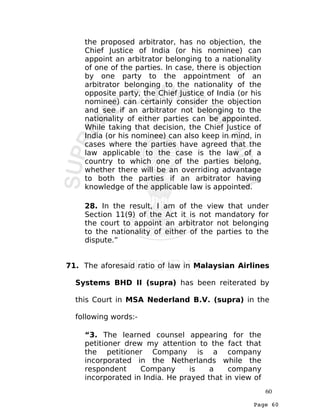 Page 60
the proposed arbitrator, has no objection, the
Chief Justice of India (or his nominee) can
appoint an arbitrator belonging to a nationality
of one of the parties. In case, there is objection
by one party to the appointment of an
arbitrator belonging to the nationality of the
opposite party, the Chief Justice of India (or his
nominee) can certainly consider the objection
and see if an arbitrator not belonging to the
nationality of either parties can be appointed.
While taking that decision, the Chief Justice of
India (or his nominee) can also keep in mind, in
cases where the parties have agreed that the
law applicable to the case is the law of a
country to which one of the parties belong,
whether there will be an overriding advantage
to both the parties if an arbitrator having
knowledge of the applicable law is appointed.
28. In the result, I am of the view that under
Section 11(9) of the Act it is not mandatory for
the court to appoint an arbitrator not belonging
to the nationality of either of the parties to the
dispute.”
71. The aforesaid ratio of law in Malaysian Airlines
Systems BHD II (supra) has been reiterated by
this Court in MSA Nederland B.V. (supra) in the
following words:-
“3. The learned counsel appearing for the
petitioner drew my attention to the fact that
the petitioner Company is a company
incorporated in the Netherlands while the
respondent Company is a company
incorporated in India. He prayed that in view of
60
 