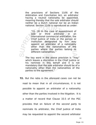 Page 61
the provisions of Sections 11(9) of the
Arbitration and Conciliation Act, an arbitrator
having a neutral nationality be appointed,
meaning thereby that the sole arbitrator should
neither be a Dutch national nor be an Indian
national. Section 11(9) is reproduced as under:
“11. (9) In the case of appointment of
sole or third arbitrator in an
international commercial arbitration, the
Chief Justice of India or the person or
institution designated by him may
appoint an arbitrator of a nationality
other than the nationalities of the
parties where the parties belong to
different nationalities.”
The key word in the above provision is “may”
which leaves a discretion in the Chief Justice or
his nominee in this behalf and it is not
mandatory that the sole arbitrator should be of a
nationality other than the nationalities of the
parties to the agreement.”
72. But the ratio in the aforesaid cases can not be
read to mean that in all circumstances, it is not
possible to appoint an arbitrator of a nationality
other than the parties involved in the litigation. It is
a matter of record that Clause 33.5 of the PSC
provides that on failure of the second party to
nominate its arbitrator, the Chief Justice of India
may be requested to appoint the second arbitrator
61
 