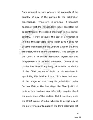 Page 62
from amongst persons who are not nationals of the
country of any of the parties to the arbitration
proceedings. Therefore, in principle, it becomes
apparent that the Respondents have accepted the
appointment of the second arbitrator from a neutral
country. Merely because, the seat of arbitration is
in India, the applicable law is Indian Law; it does not
become incumbent on the Court to appoint the third
arbitrator, who is an Indian national. The concern of
the Court is to ensure neutrality, impartiality and
independence of the third arbitrator. Choice of the
parties has little, if anything, to do with the choice
of the Chief Justice of India or his nominee in
appointing the third arbitrator. It is true that even
at the stage of exercising its jurisdiction under
Section 11(6) at the final stage, the Chief Justice of
India or his nominee can informally enquire about
the preference of the parties. But it is entirely upto
the Chief Justice of India, whether to accept any of
the preferences or to appoint the third arbitrator not
62
 