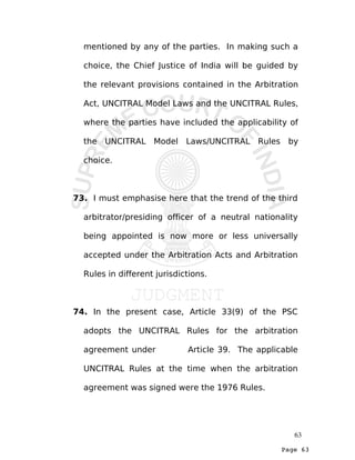 Page 63
mentioned by any of the parties. In making such a
choice, the Chief Justice of India will be guided by
the relevant provisions contained in the Arbitration
Act, UNCITRAL Model Laws and the UNCITRAL Rules,
where the parties have included the applicability of
the UNCITRAL Model Laws/UNCITRAL Rules by
choice.
73. I must emphasise here that the trend of the third
arbitrator/presiding officer of a neutral nationality
being appointed is now more or less universally
accepted under the Arbitration Acts and Arbitration
Rules in different jurisdictions.
74. In the present case, Article 33(9) of the PSC
adopts the UNCITRAL Rules for the arbitration
agreement under Article 39. The applicable
UNCITRAL Rules at the time when the arbitration
agreement was signed were the 1976 Rules.
63
 