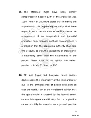 Page 64
75. The aforesaid Rules have been literally
paraphrased in Section 11(9) of the Arbitration Act,
1996. Rule 4 of UNCITRAL states that in making the
appointment, the appointing authority shall have
regard to such consideration as are likely to secure
appointment of an independent and impartial
arbitrator. Superimposed on those two conditions is
a provision that the appointing authority shall take
into account, as well, the advisability of arbitrator of
a nationality other than the nationalities of the
parties. These rules in my opinion are almost
parallel to Article 33(5) of the PSC.
76. Mr. Anil Divan had, however, raised serious
doubts about the impartiality of the third arbitrator
due to the omnipresence of British Petroleum all
over the world. I am of the considered opinion that
the apprehension expressed by the learned senior
counsel is imaginary and illusory. Such a proposition
cannot possibly be accepted as a general practice
64
 