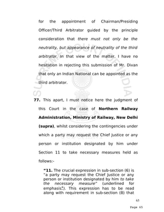 Page 65
for the appointment of Chairman/Presiding
Officer/Third Arbitrator guided by the principle
consideration that there must not only be the
neutrality, but appearance of neutrality of the third
arbitrator. In that view of the matter, I have no
hesitation in rejecting this submission of Mr. Divan
that only an Indian National can be appointed as the
third arbitrator.
77. This apart, I must notice here the judgment of
this Court in the case of Northern Railway
Administration, Ministry of Railway, New Delhi
(supra), whilst considering the contingencies under
which a party may request the Chief Justice or any
person or institution designated by him under
Section 11 to take necessary measures held as
follows:-
“11. The crucial expression in sub-section (6) is
“a party may request the Chief Justice or any
person or institution designated by him to take
the necessary measure” (underlined for
emphasis*). This expression has to be read
along with requirement in sub-section (8) that
65
 
