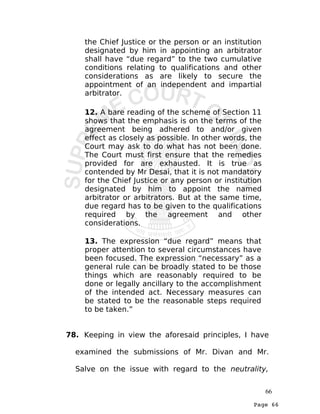 Page 66
the Chief Justice or the person or an institution
designated by him in appointing an arbitrator
shall have “due regard” to the two cumulative
conditions relating to qualifications and other
considerations as are likely to secure the
appointment of an independent and impartial
arbitrator.
12. A bare reading of the scheme of Section 11
shows that the emphasis is on the terms of the
agreement being adhered to and/or given
effect as closely as possible. In other words, the
Court may ask to do what has not been done.
The Court must first ensure that the remedies
provided for are exhausted. It is true as
contended by Mr Desai, that it is not mandatory
for the Chief Justice or any person or institution
designated by him to appoint the named
arbitrator or arbitrators. But at the same time,
due regard has to be given to the qualifications
required by the agreement and other
considerations.
13. The expression “due regard” means that
proper attention to several circumstances have
been focused. The expression “necessary” as a
general rule can be broadly stated to be those
things which are reasonably required to be
done or legally ancillary to the accomplishment
of the intended act. Necessary measures can
be stated to be the reasonable steps required
to be taken.”
78. Keeping in view the aforesaid principles, I have
examined the submissions of Mr. Divan and Mr.
Salve on the issue with regard to the neutrality,
66
 