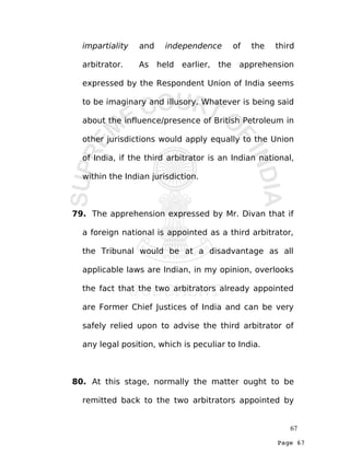 Page 67
impartiality and independence of the third
arbitrator. As held earlier, the apprehension
expressed by the Respondent Union of India seems
to be imaginary and illusory. Whatever is being said
about the influence/presence of British Petroleum in
other jurisdictions would apply equally to the Union
of India, if the third arbitrator is an Indian national,
within the Indian jurisdiction.
79. The apprehension expressed by Mr. Divan that if
a foreign national is appointed as a third arbitrator,
the Tribunal would be at a disadvantage as all
applicable laws are Indian, in my opinion, overlooks
the fact that the two arbitrators already appointed
are Former Chief Justices of India and can be very
safely relied upon to advise the third arbitrator of
any legal position, which is peculiar to India.
80. At this stage, normally the matter ought to be
remitted back to the two arbitrators appointed by
67
 