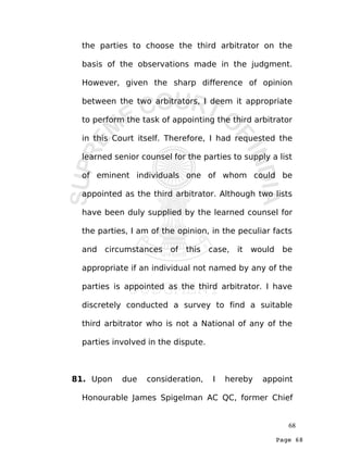 Page 68
the parties to choose the third arbitrator on the
basis of the observations made in the judgment.
However, given the sharp difference of opinion
between the two arbitrators, I deem it appropriate
to perform the task of appointing the third arbitrator
in this Court itself. Therefore, I had requested the
learned senior counsel for the parties to supply a list
of eminent individuals one of whom could be
appointed as the third arbitrator. Although two lists
have been duly supplied by the learned counsel for
the parties, I am of the opinion, in the peculiar facts
and circumstances of this case, it would be
appropriate if an individual not named by any of the
parties is appointed as the third arbitrator. I have
discretely conducted a survey to find a suitable
third arbitrator who is not a National of any of the
parties involved in the dispute.
81. Upon due consideration, I hereby appoint
Honourable James Spigelman AC QC, former Chief
68
 