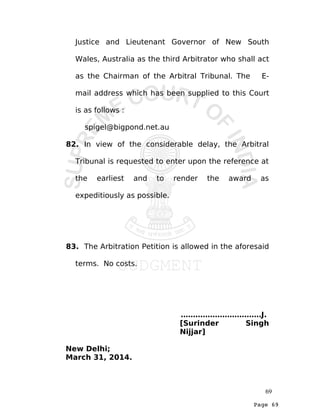 Page 69
Justice and Lieutenant Governor of New South
Wales, Australia as the third Arbitrator who shall act
as the Chairman of the Arbitral Tribunal. The E-
mail address which has been supplied to this Court
is as follows :
spigel@bigpond.net.au
82. In view of the considerable delay, the Arbitral
Tribunal is requested to enter upon the reference at
the earliest and to render the award as
expeditiously as possible.
83. The Arbitration Petition is allowed in the aforesaid
terms. No costs.
……………………………J.
[Surinder Singh
Nijjar]
New Delhi;
March 31, 2014.
69
 