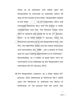 Page 7
India, as its arbitrator and called upon the
Respondent to nominate its arbitrator within 30
days of the receipt of this letter. Respondent replied
to this letter on 21st
December, 2011, and
intimated Petitioner No.1 that the matter is under
consideration and that “the Ministry needs more
time to respond and would do so by 31st
January,
2012.” In its letter dated 2nd
January, 2012, the
Petitioners pointed out to the Respondent that, “the
PSC, the UNCITRAL Rules and the Indian Arbitration
and Conciliation Act, 1996 – set a period of thirty
days for your making appointment of an Arbitrator.”
Nevertheless, as a matter of good faith, time for
nomination of an arbitrator by the Respondent was
extended until 31st
January, 2012.
9. The Respondent, however, by a letter dated 25th
January, 2012 addressed to Petitioner No.1 called
upon the Petitioner to withdraw the Notice of
Arbitration on the ground that the same was
7
 