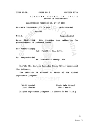 Page 71
ITEM NO.1A COURT NO.6 SECTION XVIA
S U P R E M E C O U R T O F I N D I A
RECORD OF PROCEEDINGS
ARBITRATION PETITION NO. 27 OF 2013
RELIANCE INDUSTRIES LTD. & ORS. Petitioner(s)
VERSUS
U.O.I. Respondent(s)
Date: 31/03/2014 This Petition was called on for
pronouncement of judgment today.
For Petitioner(s)
M/S. Parekh & Co., Advs.
For Respondent(s)
Mr. Shailendra Swarup, Adv.
Hon'ble Mr. Justice Surinder Singh Nijjar pronounced
the judgment.
The petition is allowed in terms of the signed
reportable judgment.
[Nidhi Ahuja] [Indu Bala Kapur]
Court Master Court Master
[Signed reportable judgment is placed on the file.]
71
 