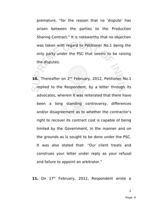 Page 8
premature, “for the reason that no ‘dispute’ has
arisen between the parties to the Production
Sharing Contract.” It is noteworthy that no objection
was taken with regard to Petitioner No.1 being the
only party under the PSC that seems to be raising
the disputes.
10. Thereafter on 2nd
February, 2012, Petitioner No.1
replied to the Respondent, by a letter through its
advocates, wherein it was reiterated that there have
been a long standing controversy, differences
and/or disagreement as to whether the contractor’s
right to recover its contract cost is capable of being
limited by the Government, in the manner and on
the grounds as is sought to be done under the PSC.
It was also stated that: “Our client treats and
construes your letter under reply as your refusal
and failure to appoint an arbitrator.”
11. On 17th
February, 2012, Respondent wrote a
8
 