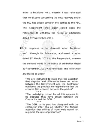 Page 9
letter to Petitioner No.1, wherein it was reiterated
that no dispute concerning the cost recovery under
the PSC has arisen between the parties to the PSC.
The Respondent once again called upon the
Petitioners to withdraw the notice of arbitration
dated 23rd
November, 2011.
12. In response to the aforesaid letter, Petitioner
No.1, through its Advocates, addressed a letter
dated 9th
March, 2012 to the Respondent, wherein
the demand made in the notice of arbitration dated
23rd
November, 2011 was reiterated. The letter inter
alia stated as under:
“We are instructed to state that the assertion
that disputes and differences have not arisen
between the Government and the Contractor
overlooks the previous correspondence that the
ensured (sic: ensued) between the parties”
* * *
“The underlying reason for all this appears to
be disputes that have arisen between the
Contractor and the DGH…”
* * *
“The DGH, on its part has disagreed with the
contractor inter alia on whether the factual;
assertion that drilling of more wells would not
augment the rate of production”
9
 