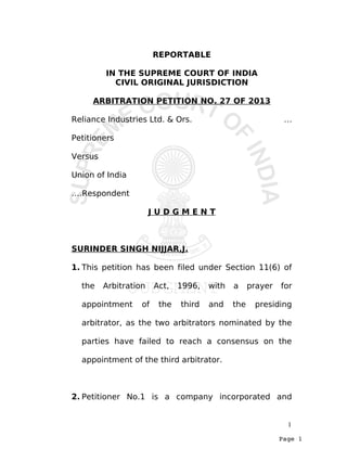 Page 1
REPORTABLE
IN THE SUPREME COURT OF INDIA
CIVIL ORIGINAL JURISDICTION
ARBITRATION PETITION NO. 27 OF 2013
Reliance Industries Ltd. & Ors. …
Petitioners
Versus
Union of India
….Respondent
J U D G M E N T
SURINDER SINGH NIJJAR,J.
1. This petition has been filed under Section 11(6) of
the Arbitration Act, 1996, with a prayer for
appointment of the third and the presiding
arbitrator, as the two arbitrators nominated by the
parties have failed to reach a consensus on the
appointment of the third arbitrator.
2. Petitioner No.1 is a company incorporated and
1
 
