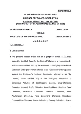 REPORTABLE
IN THE SUPREME COURT OF INDIA
CRIMINAL APPELLATE JURISDICTION
CRIMINAL APPEAL NO. 733 OF 2021
[ARISING OUT OF SLP (CRIMINAL) NO.4729 OF 2021]
BANKA SNEHA SHEELA ..APPELLANT
VERSUS
THE STATE OF TELANGANA & ORS. ..RESPONDENTS
J U D G M E N T
R.F. Nariman, J
1. Leave granted.
2. The present appeal arises out of a judgment dated 31.03.2021,
passed by the High Court for the State of Telangana at Hyderabad, by
which a Writ Petition filed by the Petitioner challenging a Preventive
Detention Order [hereinafter referred to as “Detention Order”] passed
against the Petitioner’s husband [hereinafter referred to as “the
Detenu”] under Section 3(2) of the Telangana Prevention of
Dangerous Activities of Boot-leggers, Dacoits, Drug-Offenders,
Goondas, Immoral Traffic Offenders Land-Grabbers, Spurious Seed
Offenders, Insecticide Offenders, Fertiliser Offenders, Food
Adulteration Offenders, Fake Document Offenders, Scheduled
Commodities Offenders, Forest Offenders, Gaming Offenders, Sexual
1
Digitally signed by
Jayant Kumar Arora
Date: 2021.08.02
16:45:07 IST
Reason:
Signature Not Verified
 