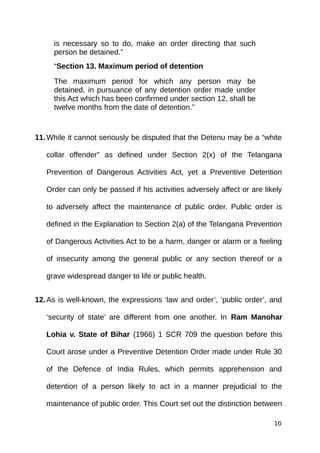 is necessary so to do, make an order directing that such
person be detained.”
“Section 13. Maximum period of detention
The maximum period for which any person may be
detained, in pursuance of any detention order made under
this Act which has been confirmed under section 12, shall be
twelve months from the date of detention.”
11.While it cannot seriously be disputed that the Detenu may be a “white
collar offender” as defined under Section 2(x) of the Telangana
Prevention of Dangerous Activities Act, yet a Preventive Detention
Order can only be passed if his activities adversely affect or are likely
to adversely affect the maintenance of public order. Public order is
defined in the Explanation to Section 2(a) of the Telangana Prevention
of Dangerous Activities Act to be a harm, danger or alarm or a feeling
of insecurity among the general public or any section thereof or a
grave widespread danger to life or public health.
12.As is well-known, the expressions ‘law and order’, ‘public order’, and
‘security of state’ are different from one another. In Ram Manohar
Lohia v. State of Bihar (1966) 1 SCR 709 the question before this
Court arose under a Preventive Detention Order made under Rule 30
of the Defence of India Rules, which permits apprehension and
detention of a person likely to act in a manner prejudicial to the
maintenance of public order. This Court set out the distinction between
10
 