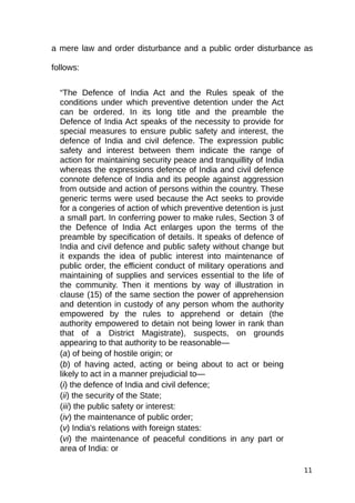 a mere law and order disturbance and a public order disturbance as
follows:
“The Defence of India Act and the Rules speak of the
conditions under which preventive detention under the Act
can be ordered. In its long title and the preamble the
Defence of India Act speaks of the necessity to provide for
special measures to ensure public safety and interest, the
defence of India and civil defence. The expression public
safety and interest between them indicate the range of
action for maintaining security peace and tranquillity of India
whereas the expressions defence of India and civil defence
connote defence of India and its people against aggression
from outside and action of persons within the country. These
generic terms were used because the Act seeks to provide
for a congeries of action of which preventive detention is just
a small part. In conferring power to make rules, Section 3 of
the Defence of India Act enlarges upon the terms of the
preamble by specification of details. It speaks of defence of
India and civil defence and public safety without change but
it expands the idea of public interest into maintenance of
public order, the efficient conduct of military operations and
maintaining of supplies and services essential to the life of
the community. Then it mentions by way of illustration in
clause (15) of the same section the power of apprehension
and detention in custody of any person whom the authority
empowered by the rules to apprehend or detain (the
authority empowered to detain not being lower in rank than
that of a District Magistrate), suspects, on grounds
appearing to that authority to be reasonable—
(a) of being of hostile origin; or
(b) of having acted, acting or being about to act or being
likely to act in a manner prejudicial to—
(i) the defence of India and civil defence;
(ii) the security of the State;
(iii) the public safety or interest:
(iv) the maintenance of public order;
(v) India's relations with foreign states:
(vi) the maintenance of peaceful conditions in any part or
area of India: or
11
 